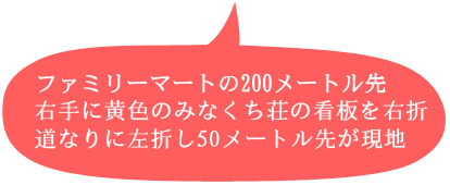 ファミリーマートの200メートル先 右手に黄色のみなくち荘の看板を右折 道なりに左折し50メートル先が現地